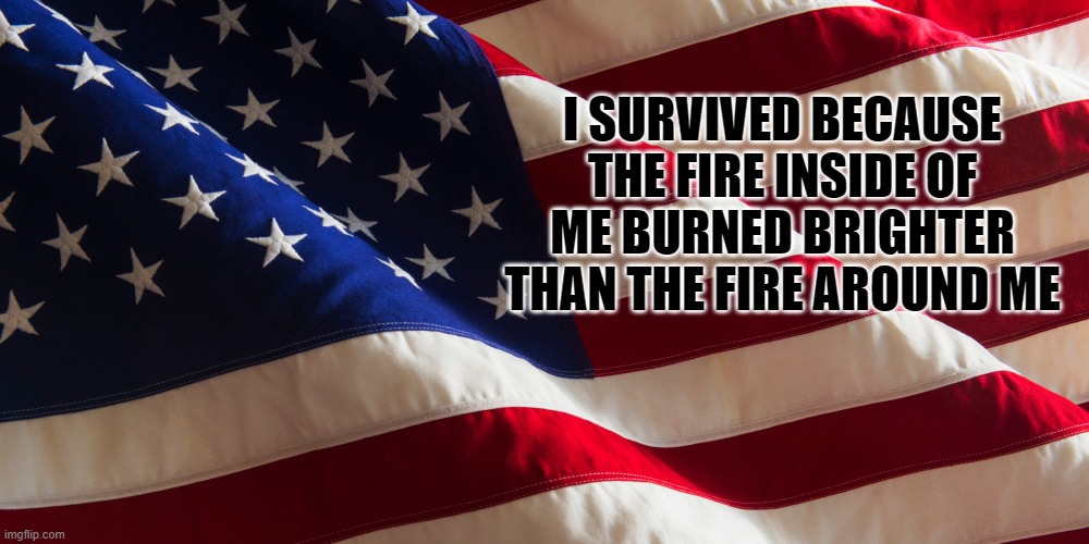 I SURVIVED BECAUSE THE FIRE INSIDE OF ME BURNED BRIGHTER THAN THE FIRE AROUND ME | image tagged in american flag | made w/ Imgflip meme maker