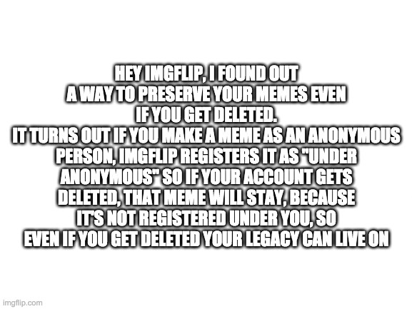 cool fact huh? | HEY IMGFLIP, I FOUND OUT A WAY TO PRESERVE YOUR MEMES EVEN IF YOU GET DELETED.
IT TURNS OUT IF YOU MAKE A MEME AS AN ANONYMOUS PERSON, IMGFLIP REGISTERS IT AS "UNDER ANONYMOUS" SO IF YOUR ACCOUNT GETS DELETED, THAT MEME WILL STAY, BECAUSE IT'S NOT REGISTERED UNDER YOU, SO EVEN IF YOU GET DELETED YOUR LEGACY CAN LIVE ON | image tagged in blank,imgflip tips | made w/ Imgflip meme maker