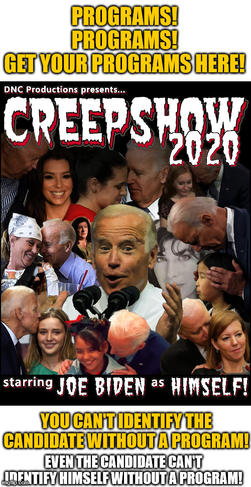 PROGRAMS!
PROGRAMS!
GET YOUR PROGRAMS HERE! YOU CAN'T IDENTIFY THE CANDIDATE WITHOUT A PROGRAM! EVEN THE CANDIDATE CAN'T IDENTIFY HIMSELF WITHOUT A PROGRAM! | image tagged in joe biden,democrats,election 2020,creepy guy | made w/ Imgflip meme maker