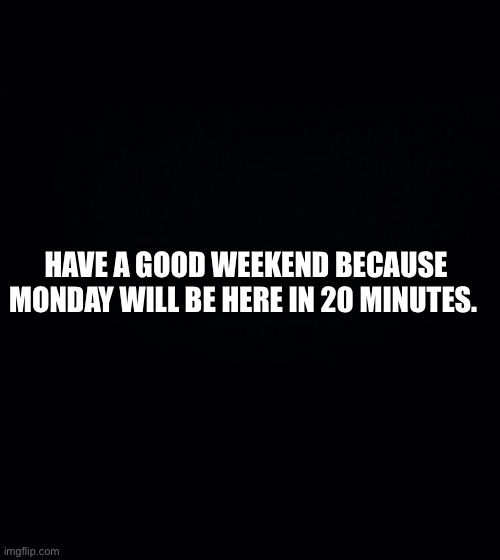 Black background | HAVE A GOOD WEEKEND BECAUSE MONDAY WILL BE HERE IN 20 MINUTES. | image tagged in black background | made w/ Imgflip meme maker