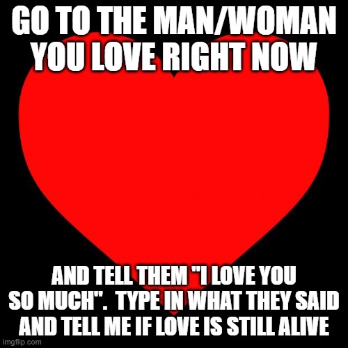 I love you <3 | GO TO THE MAN/WOMAN YOU LOVE RIGHT NOW; AND TELL THEM "I LOVE YOU SO MUCH".  TYPE IN WHAT THEY SAID AND TELL ME IF LOVE IS STILL ALIVE | image tagged in heart,i love you,relationships,love,relationship | made w/ Imgflip meme maker