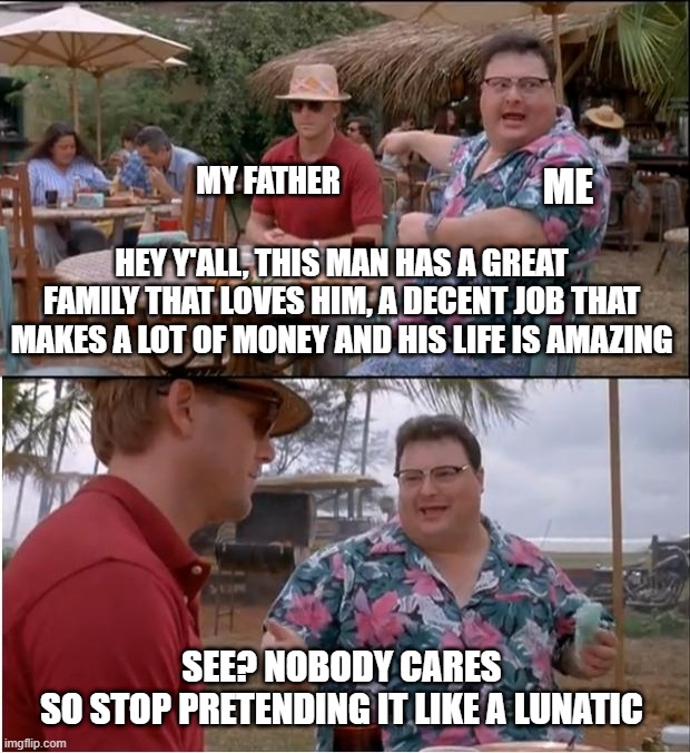 See Nobody Cares | MY FATHER; ME; HEY Y'ALL, THIS MAN HAS A GREAT FAMILY THAT LOVES HIM, A DECENT JOB THAT MAKES A LOT OF MONEY AND HIS LIFE IS AMAZING; SEE? NOBODY CARES
SO STOP PRETENDING IT LIKE A LUNATIC | image tagged in memes,see nobody cares | made w/ Imgflip meme maker