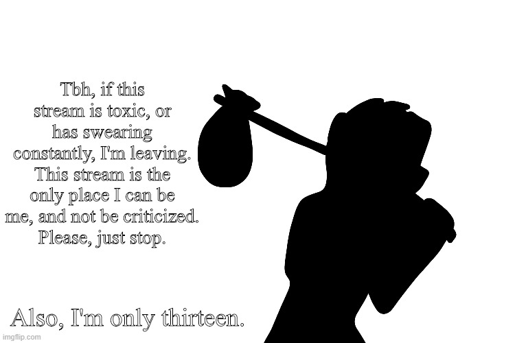 stop. | Tbh, if this stream is toxic, or has swearing constantly, I'm leaving.
This stream is the only place I can be me, and not be criticized.
Please, just stop. Also, I'm only thirteen. | image tagged in leaving | made w/ Imgflip meme maker