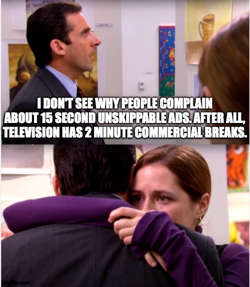 As If Such People Watch TV | I DON'T SEE WHY PEOPLE COMPLAIN ABOUT 15 SECOND UNSKIPPABLE ADS. AFTER ALL, TELEVISION HAS 2 MINUTE COMMERCIAL BREAKS. | image tagged in pam hugs michael,memes,weird,complaint,television | made w/ Imgflip meme maker