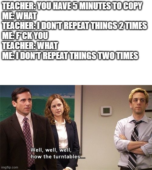 I don't repeat things two times. |  TEACHER: YOU HAVE 5 MINUTES TO COPY
ME: WHAT
TEACHER: I DON'T REPEAT THINGS 2 TIMES
ME: F*CK YOU
TEACHER: WHAT
ME: I DON'T REPEAT THINGS TWO TIMES | image tagged in how the turntables | made w/ Imgflip meme maker