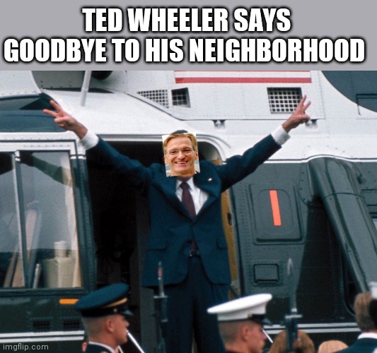TED WHEELER SAYS GOODBYE TO HIS NEIGHBORHOOD | image tagged in memes | made w/ Imgflip meme maker