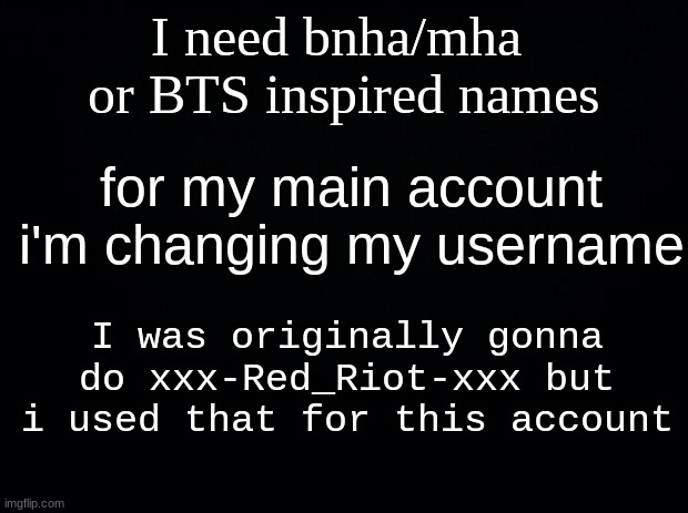 Black background | I need bnha/mha  or BTS inspired names; for my main account i'm changing my username; I was originally gonna do xxx-Red_Riot-xxx but i used that for this account | image tagged in black background | made w/ Imgflip meme maker