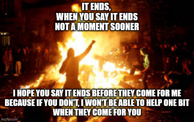It ends | IT ENDS, 
WHEN YOU SAY IT ENDS
NOT A MOMENT SOONER; I HOPE YOU SAY IT ENDS BEFORE THEY COME FOR ME
BECAUSE IF YOU DON'T, I WON'T BE ABLE TO HELP ONE BIT
WHEN THEY COME FOR YOU | image tagged in anarchy riot | made w/ Imgflip meme maker
