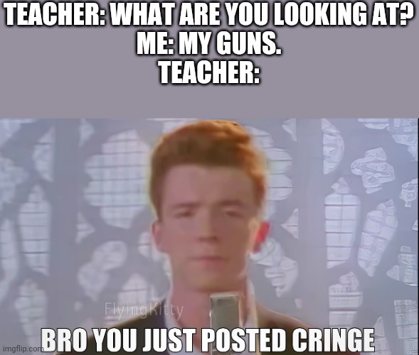 Bro You Just Posted Cringe (Rick Astley) | TEACHER: WHAT ARE YOU LOOKING AT?
ME: MY GUNS.
TEACHER: | image tagged in bro you just posted cringe rick astley,rick rolled,memes,funny,rick astley,you know the rules it's time to die | made w/ Imgflip meme maker