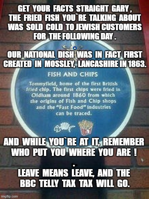 Fish and Chips | GET  YOUR  FACTS  STRAIGHT  GARY ,
THE  FRIED  FISH  YOU`RE  TALKING  ABOUT
WAS  SOLD  COLD  TO JEWISH CUSTOMERS
FOR  THE FOLLOWING DAY .
.
OUR  NATIONAL  DISH  WAS  IN  FACT  FIRST
CREATED  IN  MOSSLEY,  LANCASHIRE IN 1863. AND  WHILE  YOU`RE  AT  IT,  REMEMBER
WHO  PUT  YOU  WHERE  YOU  ARE  !
.
LEAVE  MEANS  LEAVE,  AND  THE
 BBC  TELLY  TAX  TAX  WILL  GO. | image tagged in british | made w/ Imgflip meme maker