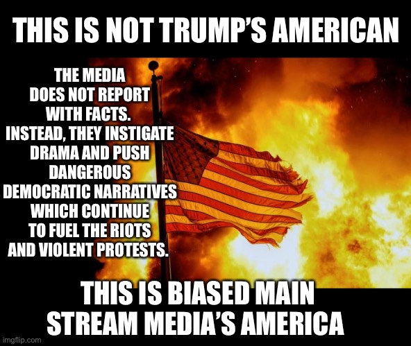 MSM’s America | THE MEDIA DOES NOT REPORT WITH FACTS. 
INSTEAD, THEY INSTIGATE DRAMA AND PUSH DANGEROUS DEMOCRATIC NARRATIVES WHICH CONTINUE TO FUEL THE RIOTS AND VIOLENT PROTESTS. THIS IS NOT TRUMP’S AMERICAN; THIS IS BIASED MAIN STREAM MEDIA’S AMERICA | image tagged in cnn sucks,fake news,biased media,riots,violence | made w/ Imgflip meme maker