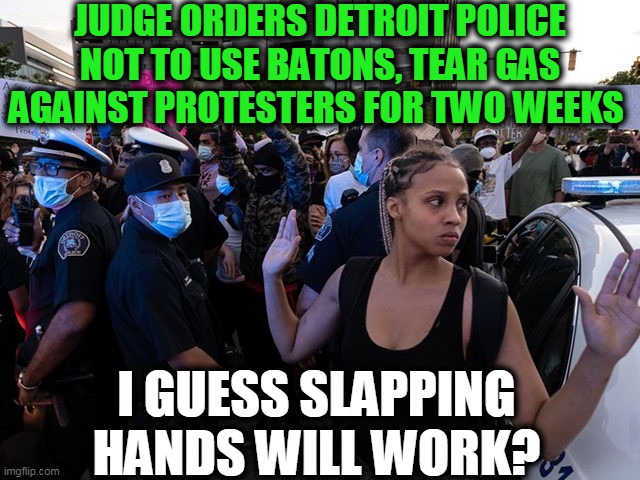 Liberals and Law & Order GONE WILD... | JUDGE ORDERS DETROIT POLICE NOT TO USE BATONS, TEAR GAS AGAINST PROTESTERS FOR TWO WEEKS; I GUESS SLAPPING HANDS WILL WORK? | image tagged in politics,political meme,democratic socialism,liberalism,riots,insanity | made w/ Imgflip meme maker