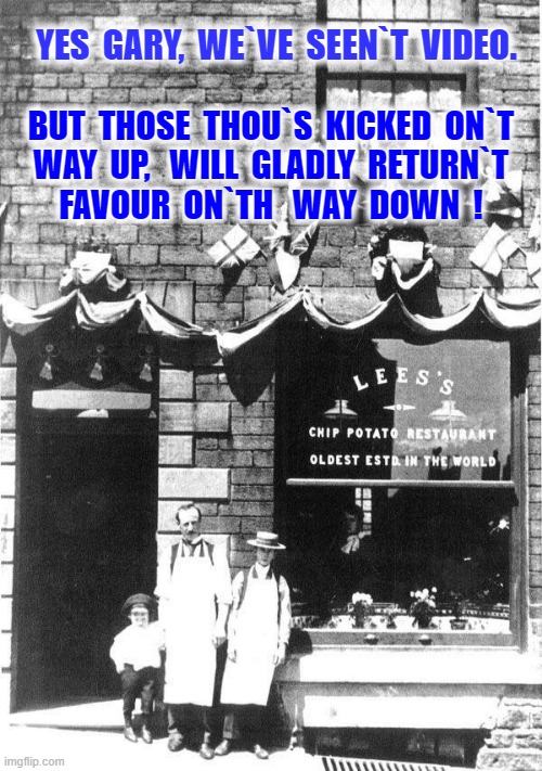 Fish and Chips | YES  GARY,  WE`VE  SEEN`T  VIDEO. BUT  THOSE  THOU`S  KICKED  ON`T
WAY  UP,   WILL  GLADLY  RETURN`T
FAVOUR  ON`TH   WAY  DOWN  ! | image tagged in true story | made w/ Imgflip meme maker