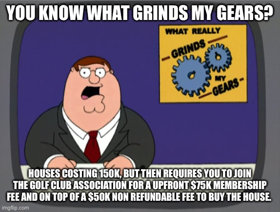 Peter Griffin News | YOU KNOW WHAT GRINDS MY GEARS? HOUSES COSTING 150K, BUT THEN REQUIRES YOU TO JOIN THE GOLF CLUB ASSOCIATION FOR A UPFRONT $75K MEMBERSHIP FEE AND ON TOP OF A $50K NON REFUNDABLE FEE TO BUY THE HOUSE. | image tagged in memes,peter griffin news,AdviceAnimals | made w/ Imgflip meme maker
