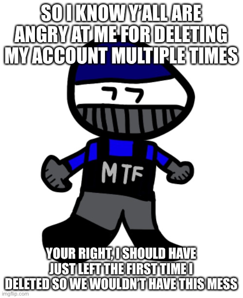 Sorry guys. Time to commit inactive forever. | SO I KNOW Y’ALL ARE ANGRY AT ME FOR DELETING MY ACCOUNT MULTIPLE TIMES; YOUR RIGHT, I SHOULD HAVE JUST LEFT THE FIRST TIME I DELETED SO WE WOULDN’T HAVE THIS MESS | made w/ Imgflip meme maker