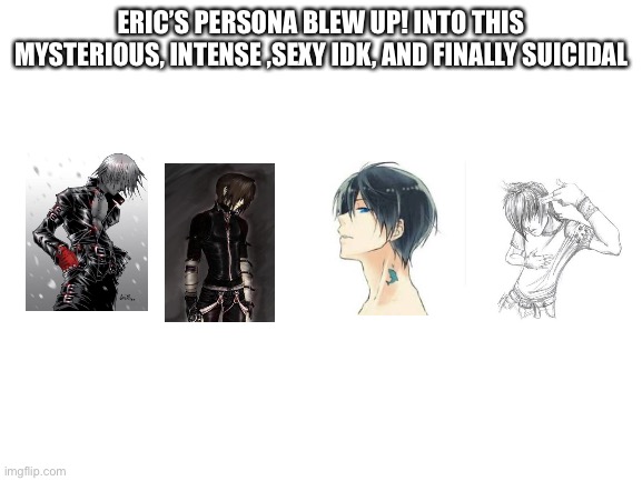 Blank White Template | ERIC’S PERSONA BLEW UP! INTO THIS MYSTERIOUS, INTENSE ,SEXY IDK, AND FINALLY SUICIDAL | image tagged in blank white template | made w/ Imgflip meme maker