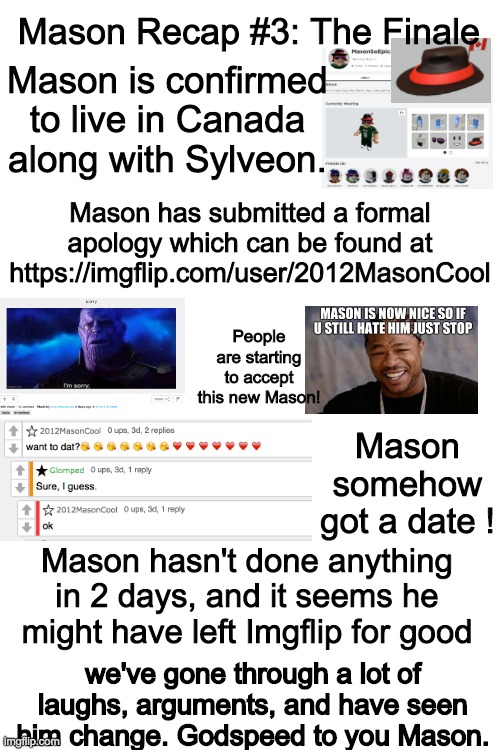 Final Mason Recap. Goodbye, Mason | Mason Recap #3: The Finale; Mason is confirmed to live in Canada along with Sylveon. Mason has submitted a formal apology which can be found at https://imgflip.com/user/2012MasonCool; People are starting to accept this new Mason! Mason somehow got a date ! Mason hasn't done anything in 2 days, and it seems he might have left Imgflip for good; we've gone through a lot of laughs, arguments, and have seen him change. Godspeed to you Mason. | image tagged in mason | made w/ Imgflip meme maker