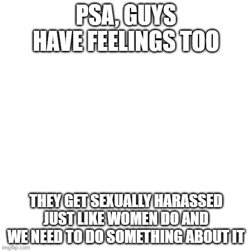 I hate double standards >:( | PSA, GUYS HAVE FEELINGS TOO; THEY GET SEXUALLY HARASSED JUST LIKE WOMEN DO AND WE NEED TO DO SOMETHING ABOUT IT | image tagged in memes,blank transparent square | made w/ Imgflip meme maker