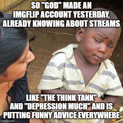 Third World Skeptical Kid Meme | SO "GOD" MADE AN IMGFLIP ACCOUNT YESTERDAY, ALREADY KNOWING ABOUT STREAMS LIKE "THE THINK TANK" AND "DEPRESSION MUCH" AND IS PUTTING FUNNY A | image tagged in memes,third world skeptical kid | made w/ Imgflip meme maker