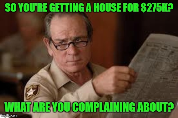 no country for old men tommy lee jones | SO YOU'RE GETTING A HOUSE FOR $275K? WHAT ARE YOU COMPLAINING ABOUT? | image tagged in no country for old men tommy lee jones | made w/ Imgflip meme maker