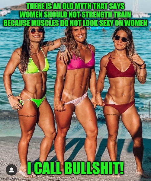 Muscle Girls | THERE IS AN OLD MYTH THAT SAYS WOMEN SHOULD NOT STRENGTH TRAIN BECAUSE MUSCLES DO NOT LOOK SEXY ON WOMEN; I CALL BULLSHIT! | image tagged in sexy,women,fitness,girls,bodybuilder,bikini girls | made w/ Imgflip meme maker