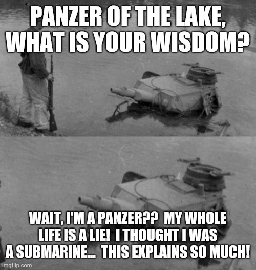 Panzer of the lake | PANZER OF THE LAKE, WHAT IS YOUR WISDOM? WAIT, I'M A PANZER??  MY WHOLE LIFE IS A LIE!  I THOUGHT I WAS A SUBMARINE...  THIS EXPLAINS SO MUCH! | image tagged in panzer of the lake | made w/ Imgflip meme maker