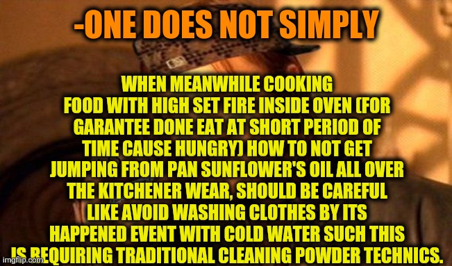 -Take a uniform as be ready for surely drops flight. | WHEN MEANWHILE COOKING FOOD WITH HIGH SET FIRE INSIDE OVEN (FOR GARANTEE DONE EAT AT SHORT PERIOD OF TIME CAUSE HUNGRY) HOW TO NOT GET JUMPING FROM PAN SUNFLOWER'S OIL ALL OVER THE KITCHENER WEAR, SHOULD BE CAREFUL LIKE AVOID WASHING CLOTHES BY ITS HAPPENED EVENT WITH COLD WATER SUCH THIS IS REQUIRING TRADITIONAL CLEANING POWDER TECHNICS. -ONE DOES NOT SIMPLY | image tagged in one does not simply 420 blaze it,daily cooking lesson,oil painting,funny food,beware,i too like to live dangerously | made w/ Imgflip meme maker