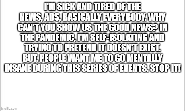 white background | I'M SICK AND TIRED OF THE NEWS, ADS, BASICALLY EVERYBODY. WHY CAN'T YOU SHOW US THE GOOD NEWS? IN THE PANDEMIC, I'M SELF-ISOLATING AND TRYING TO PRETEND IT DOESN'T EXIST. BUT, PEOPLE WANT ME TO GO MENTALLY INSANE DURING THIS SERIES OF EVENTS. STOP IT! | image tagged in white background | made w/ Imgflip meme maker