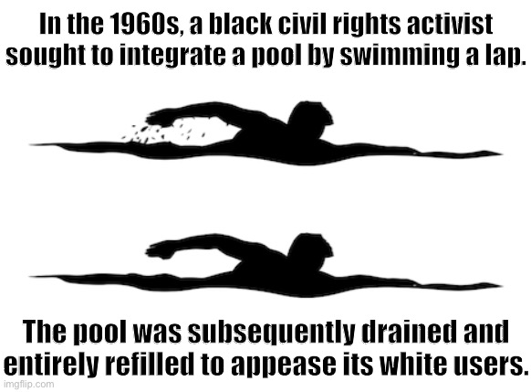 Not every civil rights story is a story of immediate success. We’re here today because they kept swimming. | In the 1960s, a black civil rights activist sought to integrate a pool by swimming a lap. The pool was subsequently drained and entirely refilled to appease its white users. | image tagged in black and white swimming icon,swimming,swimming pool,just keep swimming,segregation,civil rights | made w/ Imgflip meme maker