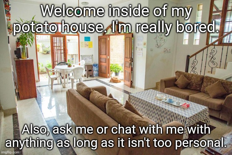 Welcome inside of my potato house: Ask me almost anything because I am bored as long as it isn't too personal. | Welcome inside of my potato house. I'm really bored. Also, ask me or chat with me with anything as long as it isn't too personal. | image tagged in house,memes,meme,chat,houses,fun | made w/ Imgflip meme maker