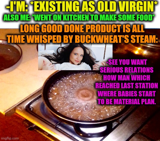 -Meaning for fastest find a girlfriend. | -I'M: *EXISTING AS OLD VIRGIN*; ALSO ME: *WENT ON KITCHEN TO MAKE SOME FOOD*; LONG GOOD DONE PRODUCT IS ALL TIME WHISPED BY BUCKWHEAT'S STEAM:; -SEE YOU WANT SERIOUS RELATIONS HOW MAN WHICH REACHED LAST STATION WHERE BABIES START TO BE MATERIAL PLAN. | image tagged in memes,oblivious hot girl,food memes,virgin,buckwheat,steampunk | made w/ Imgflip meme maker