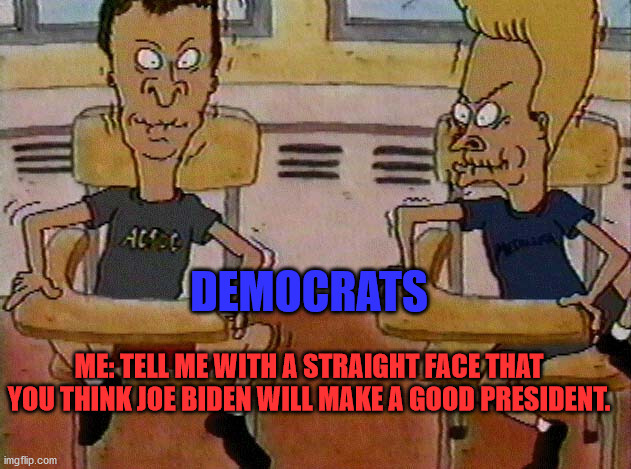 Beavis and Butthead do Democrats | DEMOCRATS; ME: TELL ME WITH A STRAIGHT FACE THAT YOU THINK JOE BIDEN WILL MAKE A GOOD PRESIDENT. | image tagged in democrats,be serious,joe biden | made w/ Imgflip meme maker
