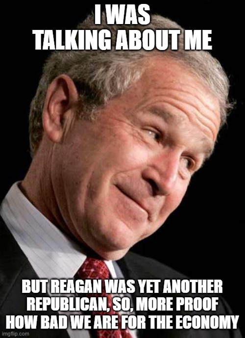 George Bush Blame | I WAS TALKING ABOUT ME BUT REAGAN WAS YET ANOTHER REPUBLICAN, SO, MORE PROOF HOW BAD WE ARE FOR THE ECONOMY | image tagged in george bush blame | made w/ Imgflip meme maker