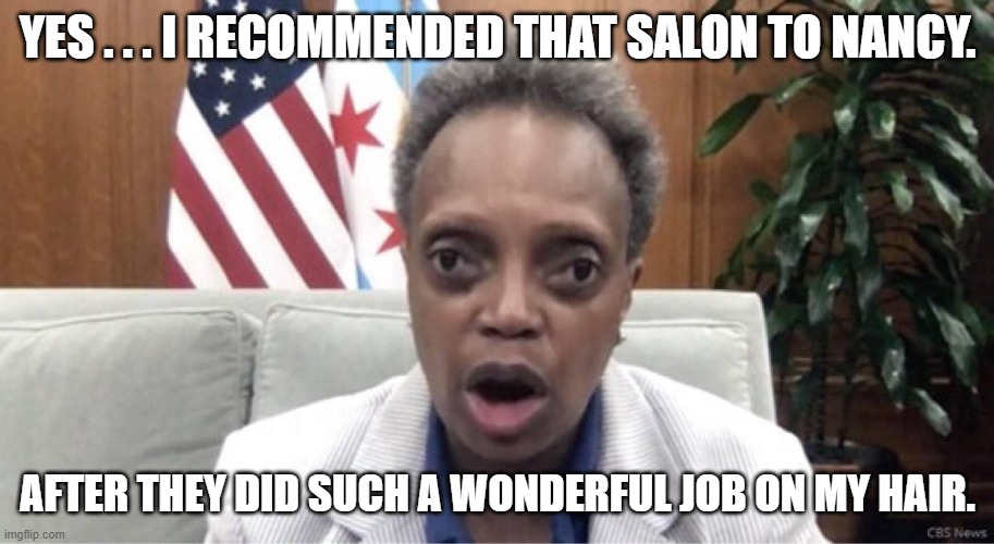 Lori Lightfoot set up Nancy | YES . . . I RECOMMENDED THAT SALON TO NANCY. AFTER THEY DID SUCH A WONDERFUL JOB ON MY HAIR. | image tagged in mayor lori lightfoot,nancy pelosi | made w/ Imgflip meme maker