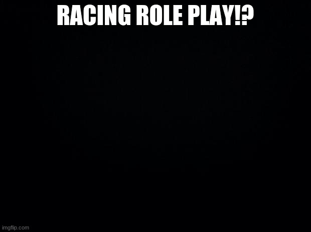 Black background | RACING ROLE PLAY!? | image tagged in black background | made w/ Imgflip meme maker