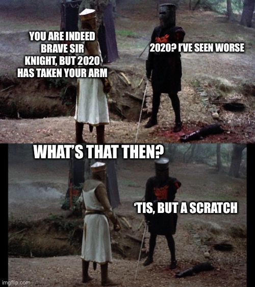 YOU ARE INDEED BRAVE SIR KNIGHT, BUT 2020 HAS TAKEN YOUR ARM; 2020? I’VE SEEN WORSE; WHAT’S THAT THEN? ‘TIS, BUT A SCRATCH | image tagged in black knight,black knight monty python | made w/ Imgflip meme maker