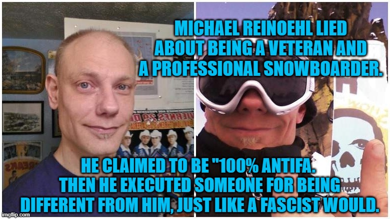 Michael Reinoehl--Professional Liar | MICHAEL REINOEHL LIED ABOUT BEING A VETERAN AND A PROFESSIONAL SNOWBOARDER. HE CLAIMED TO BE "100% ANTIFA.  THEN HE EXECUTED SOMEONE FOR BEING DIFFERENT FROM HIM, JUST LIKE A FASCIST WOULD. | image tagged in politics | made w/ Imgflip meme maker