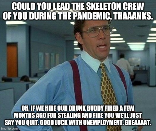 That Would Be Great Meme | COULD YOU LEAD THE SKELETON CREW OF YOU DURING THE PANDEMIC, THAAANKS. OH, IF WE HIRE OUR DRUNK BUDDY FIRED A FEW MONTHS AGO FOR STEALING AND FIRE YOU WE'LL JUST SAY YOU QUIT. GOOD LUCK WITH UNEMPLOYMENT. GREAAAAT. | image tagged in memes,that would be great | made w/ Imgflip meme maker