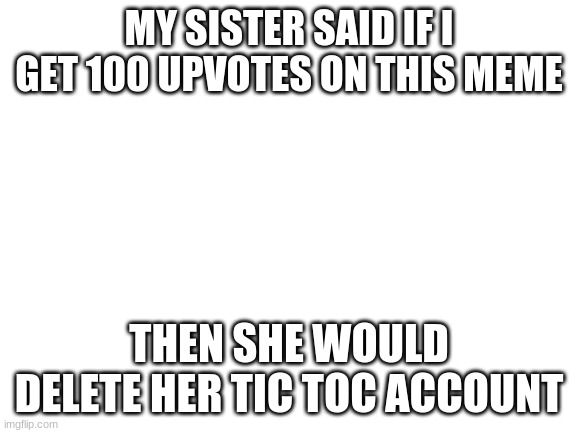 delete tic toc | MY SISTER SAID IF I GET 100 UPVOTES ON THIS MEME; THEN SHE WOULD DELETE HER TIC TOC ACCOUNT | image tagged in blank white template | made w/ Imgflip meme maker