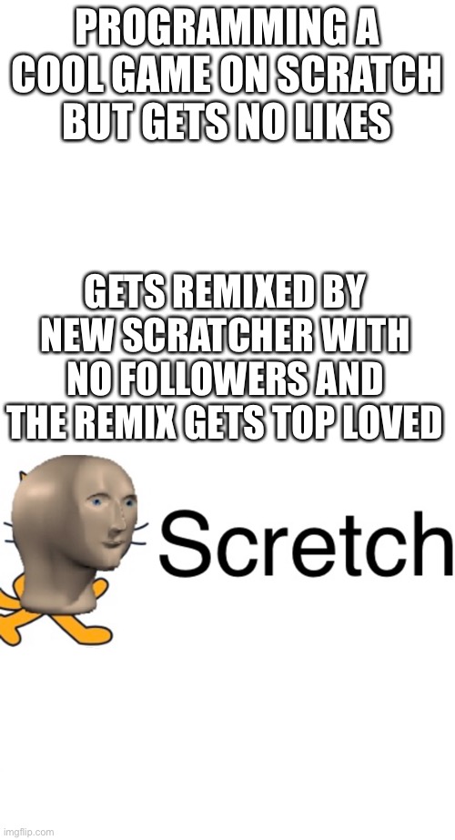 That’s scratch life | PROGRAMMING A COOL GAME ON SCRATCH BUT GETS NO LIKES; GETS REMIXED BY NEW SCRATCHER WITH NO FOLLOWERS AND THE REMIX GETS TOP LOVED | image tagged in memes,blank transparent square | made w/ Imgflip meme maker