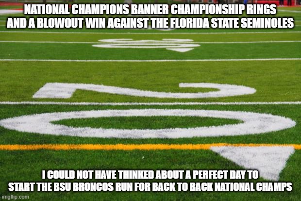 Football field | NATIONAL CHAMPIONS BANNER CHAMPIONSHIP RINGS AND A BLOWOUT WIN AGAINST THE FLORIDA STATE SEMINOLES; I COULD NOT HAVE THINKED ABOUT A PERFECT DAY TO START THE BSU BRONCOS RUN FOR BACK TO BACK NATIONAL CHAMPS | image tagged in football field | made w/ Imgflip meme maker