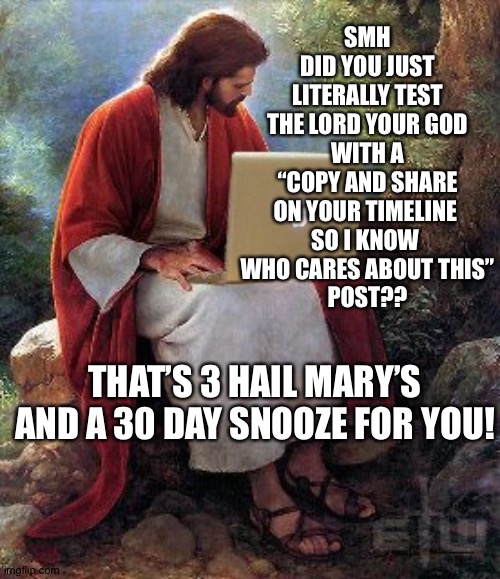 computer jesus | SMH
DID YOU JUST LITERALLY TEST THE LORD YOUR GOD
WITH A “COPY AND SHARE ON YOUR TIMELINE 
SO I KNOW 
WHO CARES ABOUT THIS”
POST?? THAT’S 3 HAIL MARY’S AND A 30 DAY SNOOZE FOR YOU! | image tagged in computer jesus | made w/ Imgflip meme maker