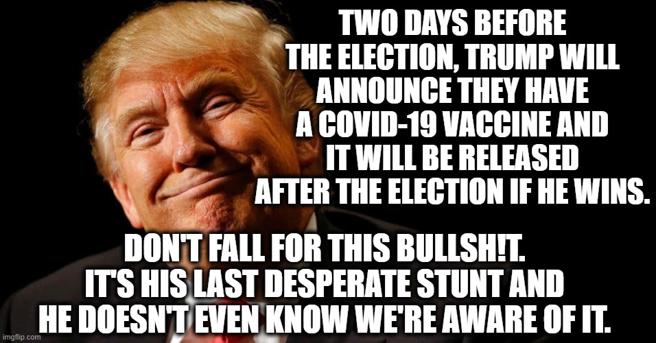 One Fake Vaccine Coming Up! | TWO DAYS BEFORE THE ELECTION, TRUMP WILL ANNOUNCE THEY HAVE A COVID-19 VACCINE AND IT WILL BE RELEASED AFTER THE ELECTION IF HE WINS. DON'T FALL FOR THIS BULLSH!T. IT'S HIS LAST DESPERATE STUNT AND HE DOESN'T EVEN KNOW WE'RE AWARE OF IT. | image tagged in donald trump,covid-19,coronavirus,vaccine,traitor,bullshit | made w/ Imgflip meme maker