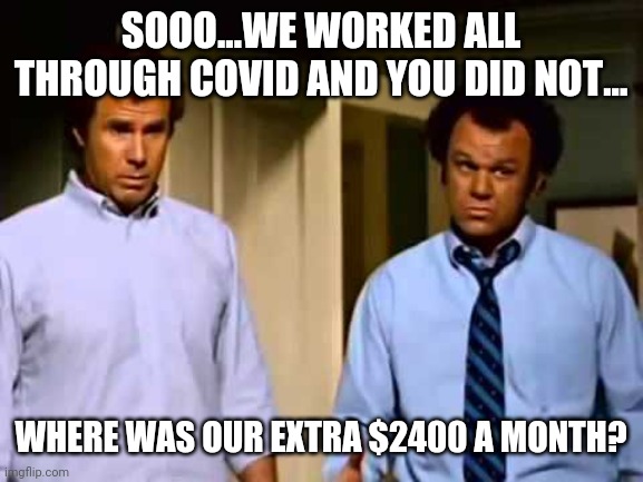 stepbrothers step brothers soo sooo soooo sooooo | SOOO...WE WORKED ALL THROUGH COVID AND YOU DID NOT... WHERE WAS OUR EXTRA $2400 A MONTH? | image tagged in stepbrothers step brothers soo sooo soooo sooooo | made w/ Imgflip meme maker
