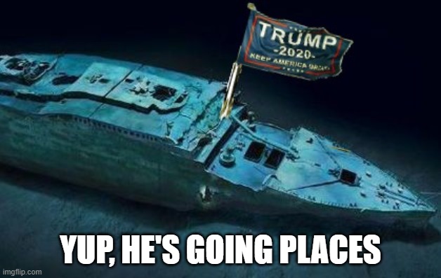 Trump Titanic | YUP, HE'S GOING PLACES | image tagged in trump titanic | made w/ Imgflip meme maker