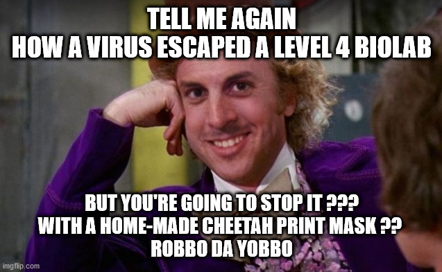 TELL ME AGAIN | TELL ME AGAIN
HOW A VIRUS ESCAPED A LEVEL 4 BIOLAB; BUT YOU'RE GOING TO STOP IT ???
WITH A HOME-MADE CHEETAH PRINT MASK ?? 
ROBBO DA YOBBO | image tagged in covid-19,uncle sam i want you to mask n95 covid coronavirus,covidiots,robbo da yobbo,aussie,loosest aussie | made w/ Imgflip meme maker