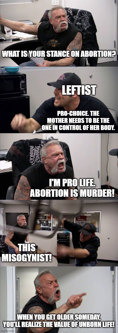 Leftie. | WHAT IS YOUR STANCE ON ABORTION? LEFTIST; PRO-CHOICE. THE MOTHER NEEDS TO BE THE ONE IN CONTROL OF HER BODY. I'M PRO LIFE. ABORTION IS MURDER! THIS MISOGYNIST! WHEN YOU GET OLDER SOMEDAY, YOU'LL REALIZE THE VALUE OF UNBORN LIFE! | image tagged in memes,american chopper argument,leftists,misogyny | made w/ Imgflip meme maker