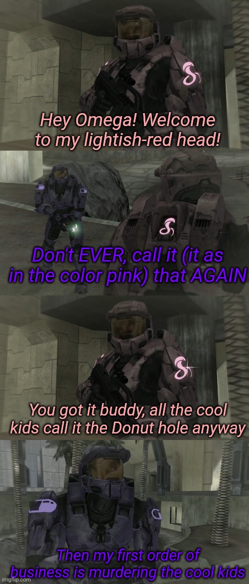 Hey Omega! Welcome to my lightish-red head! Don't EVER, call it (it as in the color pink) that AGAIN; You got it buddy, all the cool kids call it the Donut hole anyway; Then my first order of business is murdering the cool kids | image tagged in memes,funny memes | made w/ Imgflip meme maker