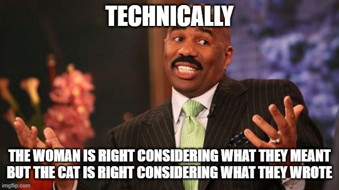 Steve Harvey Meme | TECHNICALLY THE WOMAN IS RIGHT CONSIDERING WHAT THEY MEANT
BUT THE CAT IS RIGHT CONSIDERING WHAT THEY WROTE | image tagged in memes,steve harvey | made w/ Imgflip meme maker