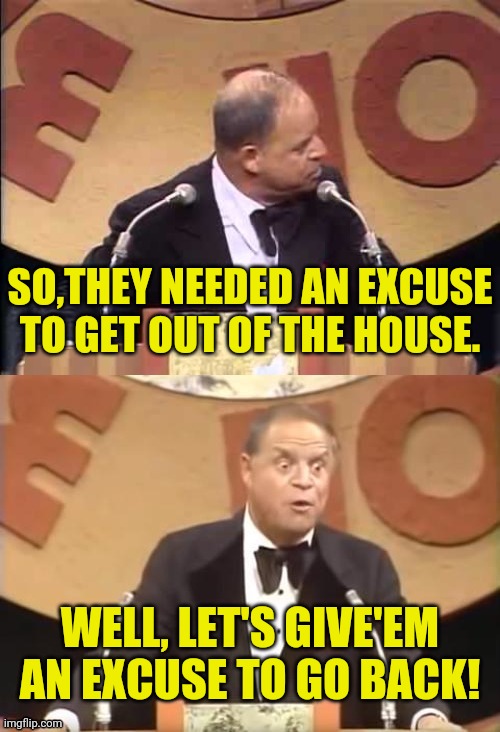 Don Rickles Roast | SO,THEY NEEDED AN EXCUSE TO GET OUT OF THE HOUSE. WELL, LET'S GIVE'EM AN EXCUSE TO GO BACK! | image tagged in don rickles roast | made w/ Imgflip meme maker